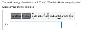 The kinetic energy of an electron is 2.70 eV. What is its kinetic energy in joules?
Express your answer in joules.
Templates Symbols undo' regto reset keyboard shortcuts Help
J