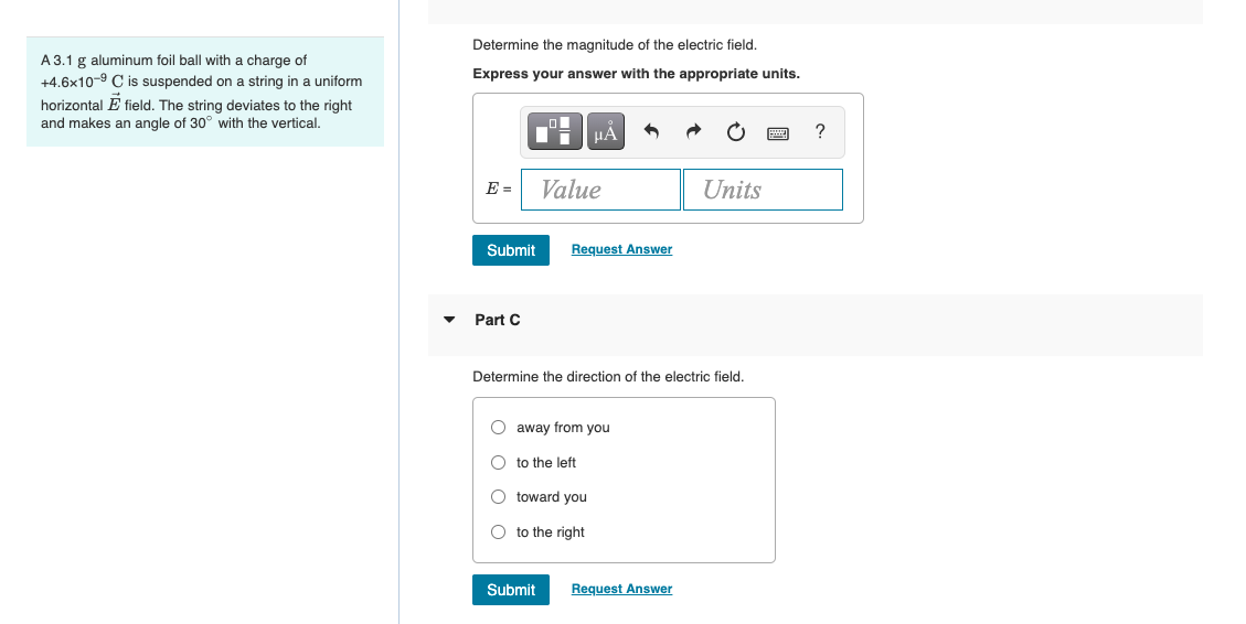Determine the magnitude of the electric field.
A 3.1 g aluminum foil ball with a charge of
+4.6x10-9 C is suspended on a string in a uniform
Express your answer with the appropriate units.
horizontal E field. The string deviates to the right
and makes an angle of 30° with the vertical.
HẢ
E =
Value
Units
Submit
Request Answer
Part C
Determine the direction of the electric field.
O away from you
O to the left
O toward you
O to the right
Submit
Request Answer

