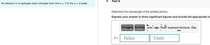 Part A
An electron in a hydrogen atom changes from the n = 7 to the n = 2 state.
Determine the wavelength of the emitted photon.
Express your answer to three significant figures and include the appropriate ur
Templates Symbols undo regdo Teset keyboard shortcuts tlelp
Value
Units
