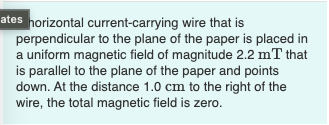 ates horizontal current-carrying wire that is
perpendicular to the plane of the paper is placed in
a uniform magnetic field of magnitude 2.2 mT that
is parallel to the plane of the paper and points
down. At the distance 1.0 cm to the right of the
wire, the total magnetic field is zero.
