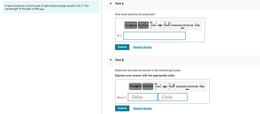 A laser produces a short pulse of light whose energy equals 0.25 J. The
wavelength of the light is 694 nm-
Part A
How many photons are produced?
Templates Symbols undo redo reset keyboard shortcuts Help
n=
Submit
Request Answer
Part B
Determine the total momentum of the emitted light pulse.
Express your answer with the appropriate units.
Protal =
Submit
Templates Symbols undo redo Reset keyboard shortcuts help
Value
Units
Request Answer
