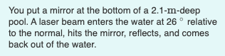 You put a mirror at the bottom of a 2.1-m-deep
pool. A laser beam enters the water at 26 ° relative
to the normal, hits the mirror, reflects, and comes
back out of the water.
