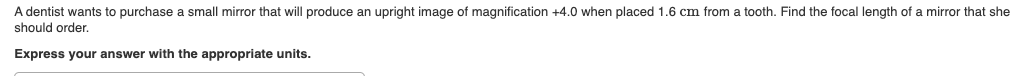 A dentist wants to purchase a small mirror that will produce an upright image of magnification +4.0 when placed 1.6 cm from a tooth. Find the focal length of a mirror that she
should order.
Express your answer with the appropriate units.

