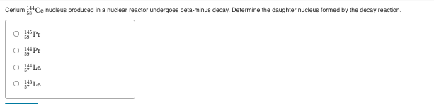 Cerium Ce nucleus produced in a nuclear reactor undergoes beta-minus decay. Determine the daughter nucleus formed by the decay reaction.
14 Pr
144 Pr
O #La
O La
