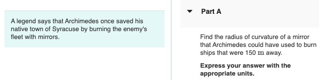 Part A
A legend says that Archimedes once saved his
native town of Syracuse by burning the enemy's
fleet with mirrors.
Find the radius of curvature of a mirror
that Archimedes could have used to burn
ships that were 150 m away.
Express your answer with the
appropriate units.
