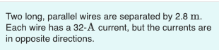 Two long, parallel wires are separated by 2.8 m.
Each wire has a 32-A current, but the currents are
in opposite directions.
