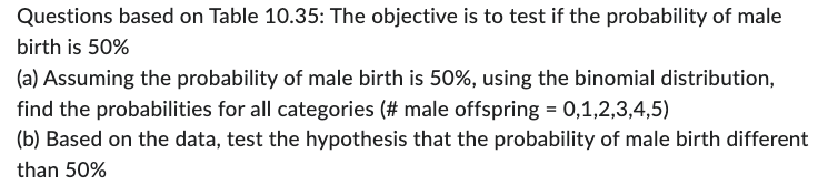 Questions based on Table 10.35: The objective is to test if the probability of male
birth is 50%
(a) Assuming the probability of male birth is 50%, using the binomial distribution,
find the probabilities for all categories (# male offspring = 0,1,2,3,4,5)
(b) Based on the data, test the hypothesis that the probability of male birth different
than 50%