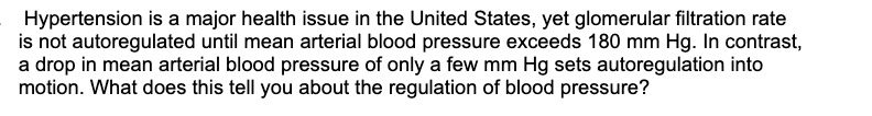 Hypertension is a major health issue in the United States, yet glomerular filtration rate
is not autoregulated until mean arterial blood pressure exceeds 180 mm Hg. In contrast,
a drop in mean arterial blood pressure of only a few mm Hg sets autoregulation into
motion. What does this tell you about the regulation of blood pressure?