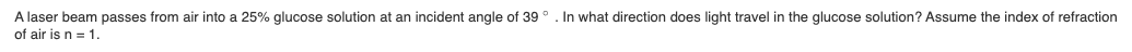 In what direction does light travel in the glucose solution? Assume the index of refraction
A laser beam passes from air into a 25% glucose solution at an incident angle of 39 °
of air is n = 1.
