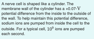 A nerve cell is shaped like a cylinder. The
membrane wall of the cylinder has a +0.07-V
potential difference from the inside to the outside of
the wall. To help maintain this potential difference,
sodium ions are pumped from inside the cell to the
outside. For a typical cell, 10° ions are pumped
each second.
