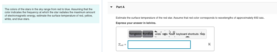 The colors of the stars in the sky range from red to blue. Assuming that the
color indicates the frequency at which the star radiates the maximum amount
of electromagnetic energy, estimate the surface temperature of red, yellow,
white, and blue stars.
Part A
Estimate the surface temperature of the red star. Assume that red color corresponds to wavelengths of approximately 650 nm.
Express your answer in kelvins.
Templates Symbols undo' redo Teset keyboard shortcuts help
Tred=
K