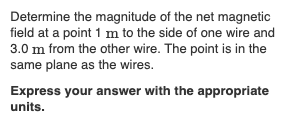 Determine the magnitude of the net magnetic
field at a point 1 m to the side of one wire and
3.0 m from the other wire. The point is in the
same plane as the wires.
Express your answer with the appropriate
units.
