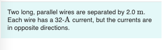 Two long, parallel wires are separated by 2.0 m.
Each wire has a 32-A current, but the currents are
in opposite directions.
