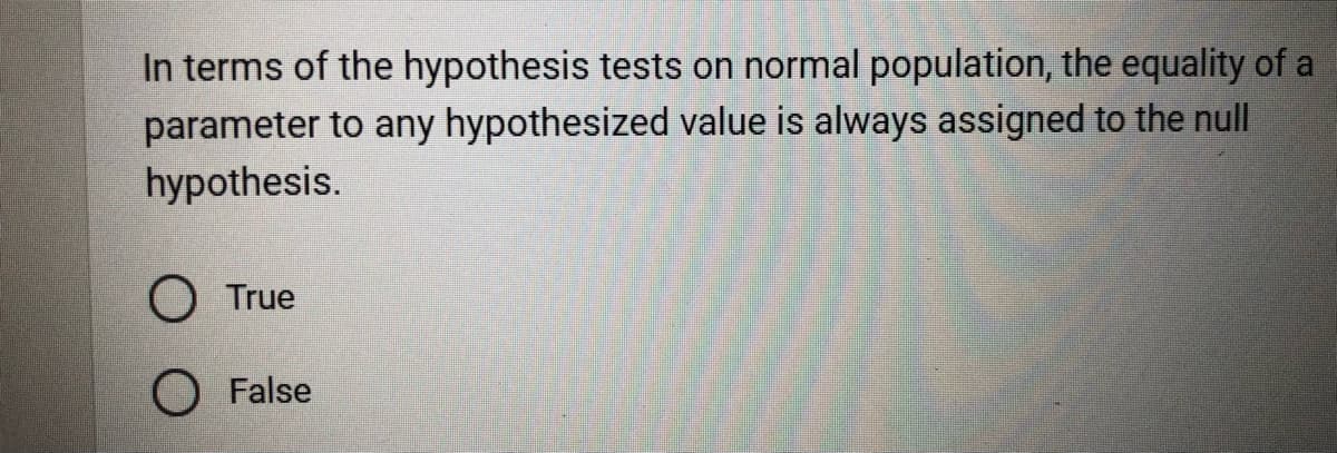 In terms of the hypothesis tests on normal population, the equality of a
parameter to any hypothesized value is always assigned to the null
hypothesis.
O True
False