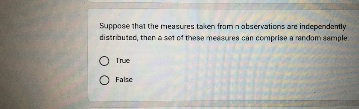 Suppose that the measures taken from n observations are independently
distributed, then a set of these measures can comprise a random sample.
O True
O False