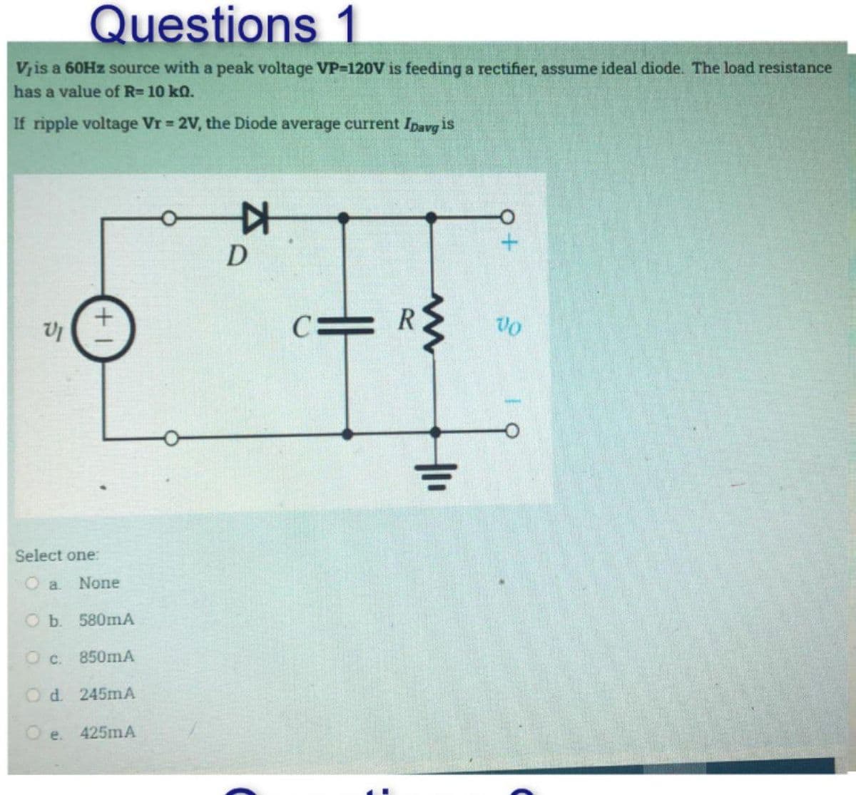 Questions 1
V, is a 60Hz source with a peak voltage VP-120V is feeding a rectifier, assume ideal diode. The load resistance
has a value of R= 10 kn.
If ripple voltage Vr = 2V, the Diode average current Ipavg is
VI
Select one:
None
b. 580mA
850mA
O c.
Od 245mA
O e. 425mA
D
C
C:
R
www
Q+
Vo