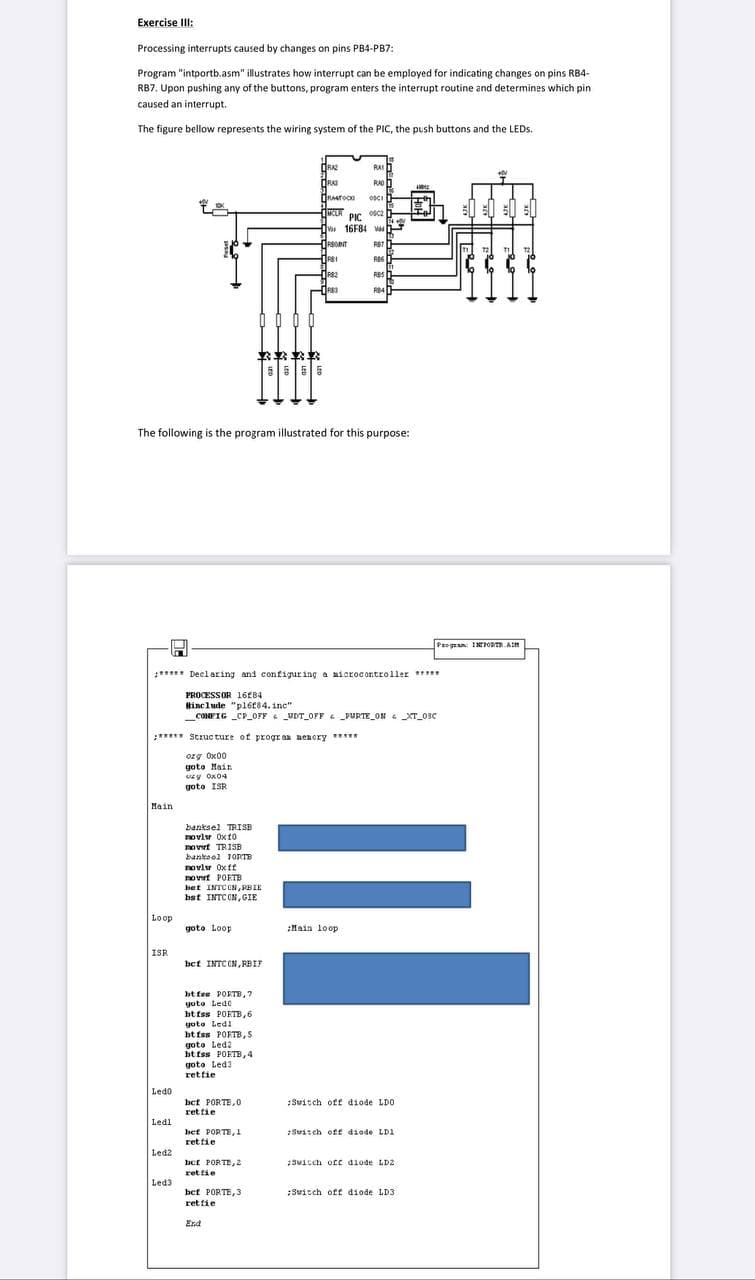 Exercise III:
Processing interrupts caused by changes on pins PB4-PB7:
Program "intportb.asm" illustrates how interrupt can be employed for indicating changes on pins RB4-
RB7. Upon pushing any of the buttons, program enters the interrupt routine and determines which pin
caused an interrupt.
The figure bellow represents the wiring system of the PIC, the push buttons and the LEDs.
Main
Loop
ISR
Ledo
Ledl
Ledz
The following is the program illustrated for this purpose:
Led3
PROCESSOR 1684
#include "pl6f84. inc"
H
***** Declaring and configuring a microcontroller *****
****** Structure of program menory *****
org 0x00
goto Main
y 0x04
goto ISR:
banksel TRISB
noviv 0x10
novert TRISB
bankool TORTE
novlw Oxff
PORTE
novrt PORTB
bet INTCON, PBIE
bst INTCON, GIE
goto Loop
3***
bet INTC ON,RBIF
bt fee PORTB, 7
goto Ledo
btiss PORTB, 6
goto Ledi
btfss PORTB, S
goto Led2
btfss PORTB, 4
goto Led 3
rettie
bet PORTE,0
retfie
bef PORTE, J
ret fie
bet PORTE, 2
ret fie
RAZ
DRAI
CONFIG_CP_OFF UDT_OFF PURTE ON XT_OSC
RASTOCK
bet PORTE,3
rettie
C
End
TICLA
1RSOINT
HRST
R$1
RB2
1983
PIC
16F84 d
RST
RB6
RAS
RAD
OSCI
RES
RB4
Main loop
:Switch off diode LDO
Switch off diode LD1
Switch off diode LD2
Program: INTPORT.AM
Switch off diode LD3
€0