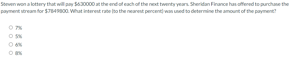 Steven won a lottery that will pay $630000 at the end of each of the next twenty years. Sheridan Finance has offered to purchase the
payment stream for $7849800. What interest rate (to the nearest percent) was used to determine the amount of the payment?
O 7%
O 5%
O 6%
O 8%