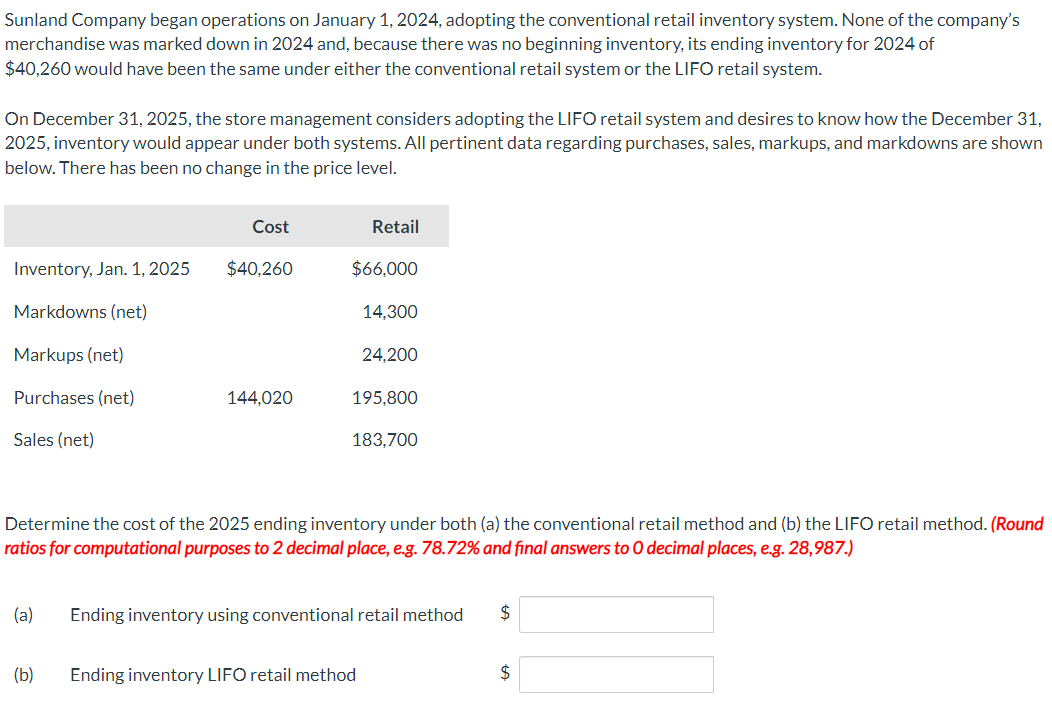 Sunland Company began operations on January 1, 2024, adopting the conventional retail inventory system. None of the company's
merchandise was marked down in 2024 and, because there was no beginning inventory, its ending inventory for 2024 of
$40,260 would have been the same under either the conventional retail system or the LIFO retail system.
On December 31, 2025, the store management considers adopting the LIFO retail system and desires to know how the December 31,
2025, inventory would appear under both systems. All pertinent data regarding purchases, sales, markups, and markdowns are shown
below. There has been no change in the price level.
Inventory, Jan. 1, 2025
Markdowns (net)
Markups (net)
Purchases (net)
Sales (net)
Cost
$40,260
(b)
144,020
Retail
$66,000
14,300
24,200
195,800
183,700
Determine the cost of the 2025 ending inventory under both (a) the conventional retail method and (b) the LIFO retail method. (Round
ratios for computational purposes to 2 decimal place, e.g. 78.72% and final answers to O decimal places, e.g. 28,987.)
(a) Ending inventory using conventional retail method $
Ending inventory LIFO retail method
$