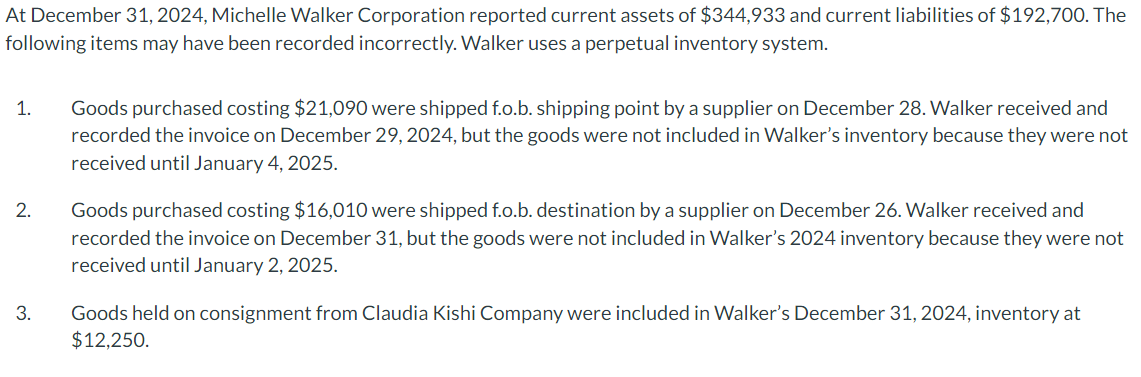 At December 31, 2024, Michelle Walker Corporation reported current assets of $344,933 and current liabilities of $192,700. The
following items may have been recorded incorrectly. Walker uses a perpetual inventory system.
1.
2.
3.
Goods purchased costing $21,090 were shipped f.o.b. shipping point by a supplier on December 28. Walker received and
recorded the invoice on December 29, 2024, but the goods were not included in Walker's inventory because they were not
received until January 4, 2025.
Goods purchased costing $16,010 were shipped f.o.b. destination by a supplier on December 26. Walker received and
recorded the invoice on December 31, but the goods were not included in Walker's 2024 inventory because they were not
received until January 2, 2025.
Goods held on consignment from Claudia Kishi Company were included in Walker's December 31, 2024, inventory at
$12,250.