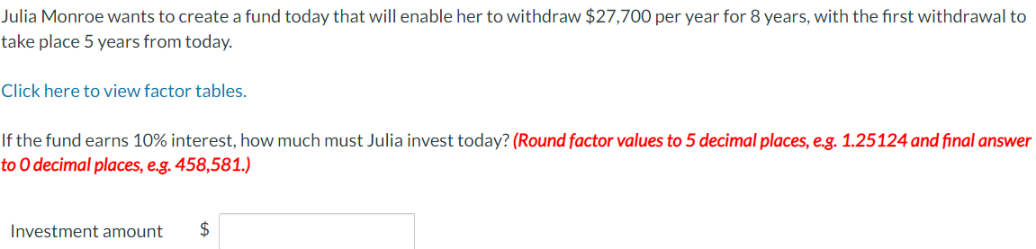 Julia Monroe wants to create a fund today that will enable her to withdraw $27,700 per year for 8 years, with the first withdrawal to
take place 5 years from today.
Click here to view factor tables.
If the fund earns 10% interest, how much must Julia invest today? (Round factor values to 5 decimal places, e.g. 1.25124 and final answer
to O decimal places, e.g. 458,581.)
Investment amount
$