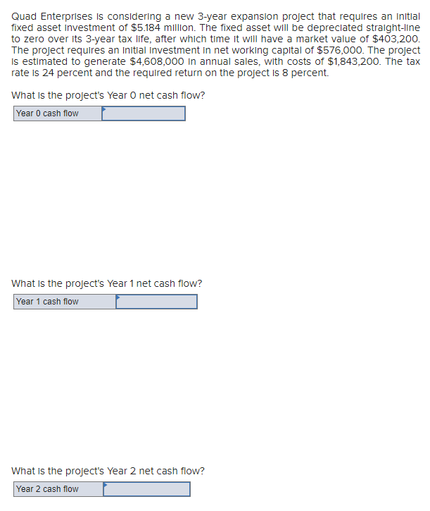 Quad Enterprises is considering a new 3-year expansion project that requires an initial
fixed asset Investment of $5.184 million. The fixed asset will be depreciated straight-line
to zero over its 3-year tax life, after which time it will have a market value of $403,200.
The project requires an initial investment in net working capital of $576,000. The project
is estimated to generate $4,608,000 in annual sales, with costs of $1,843,200. The tax
rate is 24 percent and the required return on the project is 8 percent.
What is the project's Year O net cash flow?
Year 0 cash flow
What is the project's Year 1 net cash flow?
Year 1 cash flow
What is the project's Year 2 net cash flow?
Year 2 cash flow
