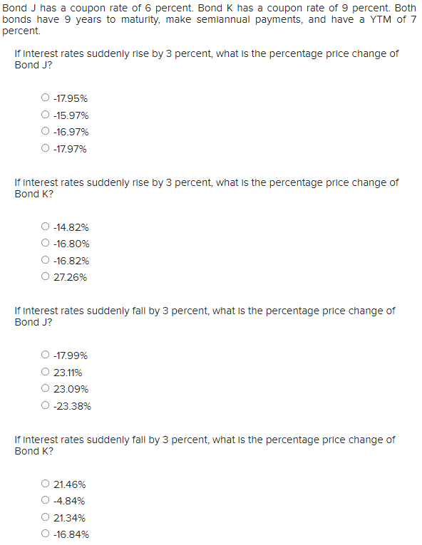 Bond J has a coupon rate of 6 percent. Bond K has a coupon rate of 9 percent. Both
bonds have 9 years to maturity, make semiannual payments, and have a YTM of 7
percent.
If interest rates suddenly rise by 3 percent, what is the percentage price change of
Bond J?
-17.95%
-15.97%
-16.97%
-17.97%
If Interest rates suddenly rise by 3 percent, what is the percentage price change of
Bond K?
-14.82%
-16.80%
-16.82%
27.26%
If interest rates suddenly fall by 3 percent, what is the percentage price change of
Bond J?
-17.99%
23.11%
23.09%
-23.38%
If interest rates suddenly fall by 3 percent, what is the percentage price change of
Bond K?
21.46%
-4.84%
21.34%
-16.84%