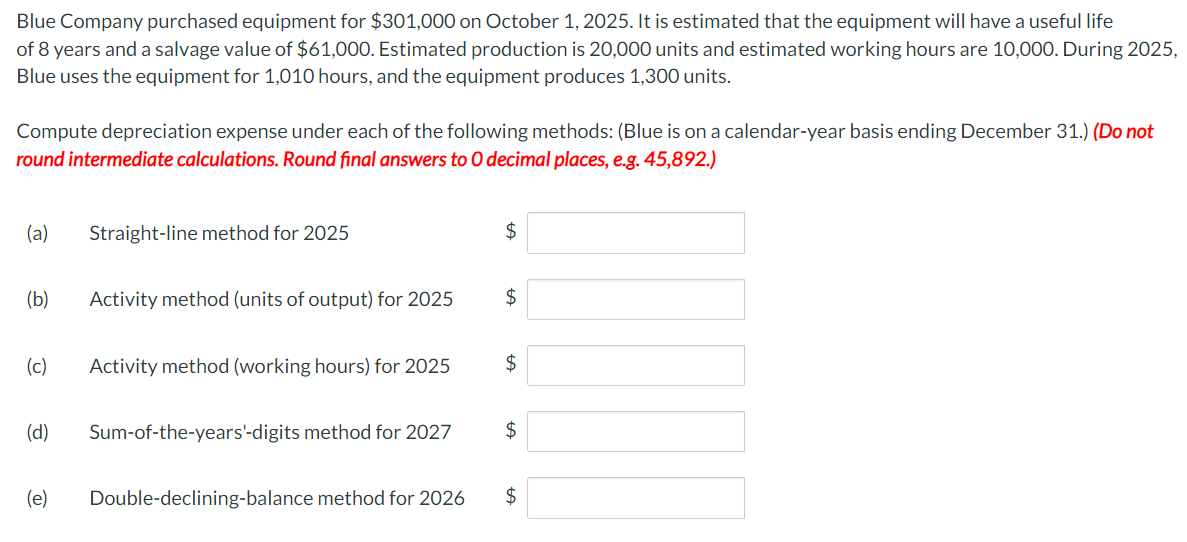 Blue Company purchased equipment for $301,000 on October 1, 2025. It is estimated that the equipment will have a useful life
of 8 years and a salvage value of $61,000. Estimated production is 20,000 units and estimated working hours are 10,000. During 2025,
Blue uses the equipment for 1,010 hours, and the equipment produces 1,300 units.
Compute depreciation expense under each of the following methods: (Blue is on a calendar-year basis ending December 31.) (Do not
round intermediate calculations. Round final answers to O decimal places, e.g. 45,892.)
(a) Straight-line method for 2025
(b)
(c) Activity method (working hours) for 2025
(d)
Activity method (units of output) for 2025
(e)
Sum-of-the-years'-digits method for 2027
Double-declining-balance method for 2026
$
$
$
$
$