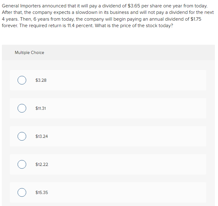 General Importers announced that it will pay a dividend of $3.65 per share one year from today.
After that, the company expects a slowdown in its business and will not pay a dividend for the next
4 years. Then, 6 years from today, the company will begin paying an annual dividend of $1.75
forever. The required return is 11.4 percent. What is the price of the stock today?
Multiple Choice
O $3.28
$11.31
O $13.24
O $12.22
O $15.35