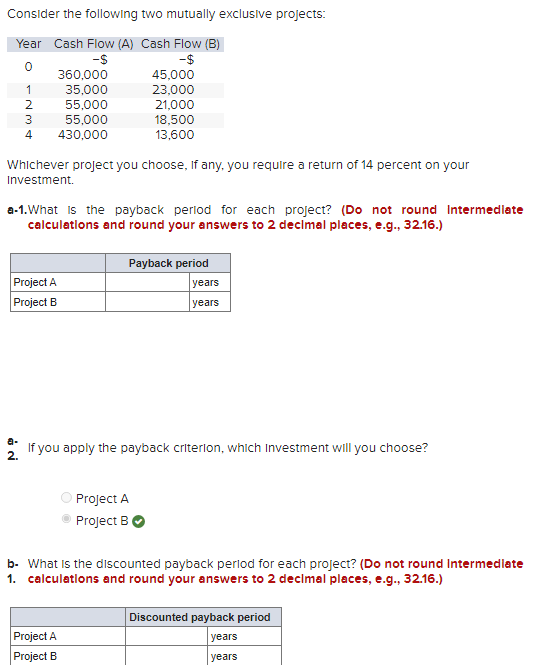 Consider the following two mutually exclusive projects:
Year Cash Flow (A) Cash Flow (B)
-S
-$
0
360,000
35,000
55,000
55,000
1
2
3
4 430,000
Whichever project you choose, if any, you require a return of 14 percent on your
Investment.
C
a-1. What is the payback period for each project? (Do not round Intermediate
calculations and round your answers to 2 decimal places, e.g., 32.16.)
Project A
Project B
45,000
23,000
21,000
18,500
13,600
Payback period
Project A
Project B
If you apply the payback criterion, which Investment will you choose?
2.
Project A
Project B
years
years
b- What is the discounted payback period for each project? (Do not round Intermediate
1. calculations and round your answers to 2 decimal places, e.g., 32.16.)
Discounted payback period
years
years