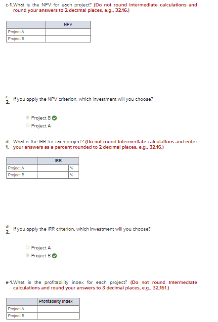 c-1. What is the NPV for each project? (Do not round Intermediate calculations and
round your answers to 2 decimal places, e.g., 32.16.)
Project A
Project B
ÚN
If you apply the NPV criterion, which investment will you choose?
2
Project A
Project B
Project B
Ⓒ Project A
d- What is the IRR for each project? (Do not round Intermediate calculations and enter
1. your answers as a percent rounded to 2 decimal places, e.g., 32.16.)
NPV
Project A
Project B
IRR
Ⓒ Project A
Ⓒ Project B
If you apply the IRR criterion, which investment will you choose?
2
%
%
e-1. What is the profitability index for each project? (Do not round Intermediate
calculations and round your answers to 3 decimal places, e.g., 32.161.)
Profitability Index