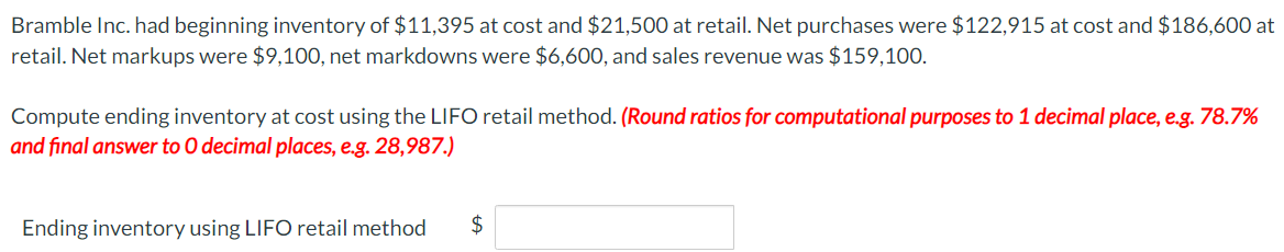 Bramble Inc. had beginning inventory of $11,395 at cost and $21,500 at retail. Net purchases were $122,915 at cost and $186,600 at
retail. Net markups were $9,100, net markdowns were $6,600, and sales revenue was $159,100.
Compute ending inventory at cost using the LIFO retail method. (Round ratios for computational purposes to 1 decimal place, e.g. 78.7%
and final answer to O decimal places, e.g. 28,987.)
Ending inventory using LIFO retail method $