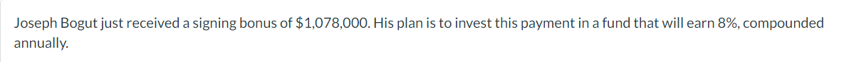 Joseph Bogut just received a signing bonus of $1,078,000. His plan is to invest this payment in a fund that will earn 8%, compounded
annually.