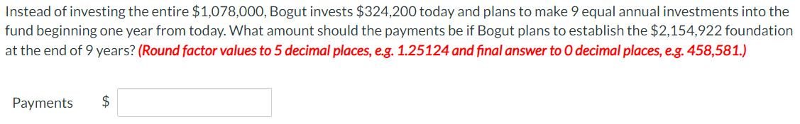 Instead of investing the entire $1,078,000, Bogut invests $324,200 today and plans to make 9 equal annual investments into the
fund beginning one year from today. What amount should the payments be if Bogut plans to establish the $2,154,922 foundation
at the end of 9 years? (Round factor values to 5 decimal places, e.g. 1.25124 and final answer to O decimal places, e.g. 458,581.)
Payments
$