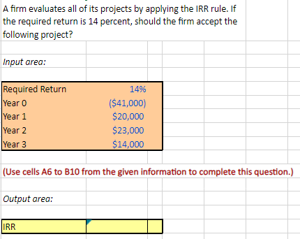 A firm evaluates all of its projects by applying the IRR rule. If
the required return is 14 percent, should the firm accept the
following project?
Input area:
Required Return
Year 0
Year 1
Year 2
Year 3
(Use cells A6 to B10 from the given information to complete this question.)
Output area:
14%
($41,000)
$20,000
$23,000
$14,000
IRR