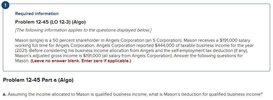 !
Required information
Problem 12-45 (LO 12-3) (Algo)
[The following information applies to the questions displayed below.]
Mason (single) is a 50 percent shareholder in Angels Corporation (an S Corporation). Mason receives a $191,000 salary
working full time for Angels Corporation. Angels Corporation reported $444,000 of taxable business income for the year
(2021). Before considering his business income allocation from Angels and the self-employment tax deduction (if any),
Mason's adjusted gross income is $191,000 (all salary from Angels Corporation). Answer the following questions for
Mason. (Leave no answer blank. Enter zero if applicable.)
Problem 12-45 Part a (Algo)
a. Assuming the income allocated to Mason is qualified business income, what is Mason's deduction for qualified business income?