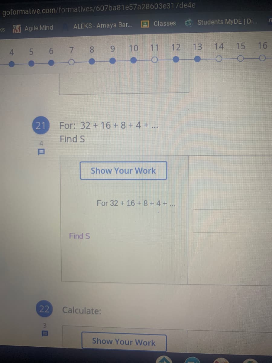 goformative.com/formatives/607ba81e57a28603e317de4e
Classes
Students MYDE | Di.
KS M Agile Mind
ALEKS - Amaya Bar.
10 11
12
13
14
15
16
4 5 6 7 8 9
21
For: 32 + 16 + 8+4 + ...
Find S
Show Your Work
For 32 + 16 + 8+4 + ...
Find S
22
Calculate:
Show Your Work
4回
