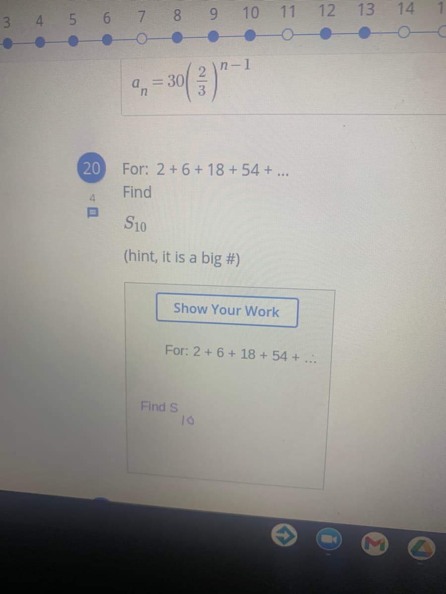 3 4 5 6 7 8 9 10 11 12 13 14
n-1
=D30
20
For: 2 +6+ 18 +54 + ...
Find
4.
S10
(hint, it is a big #)
Show Your Work
For: 2 +6 +18+54+...
Find S
2/3
