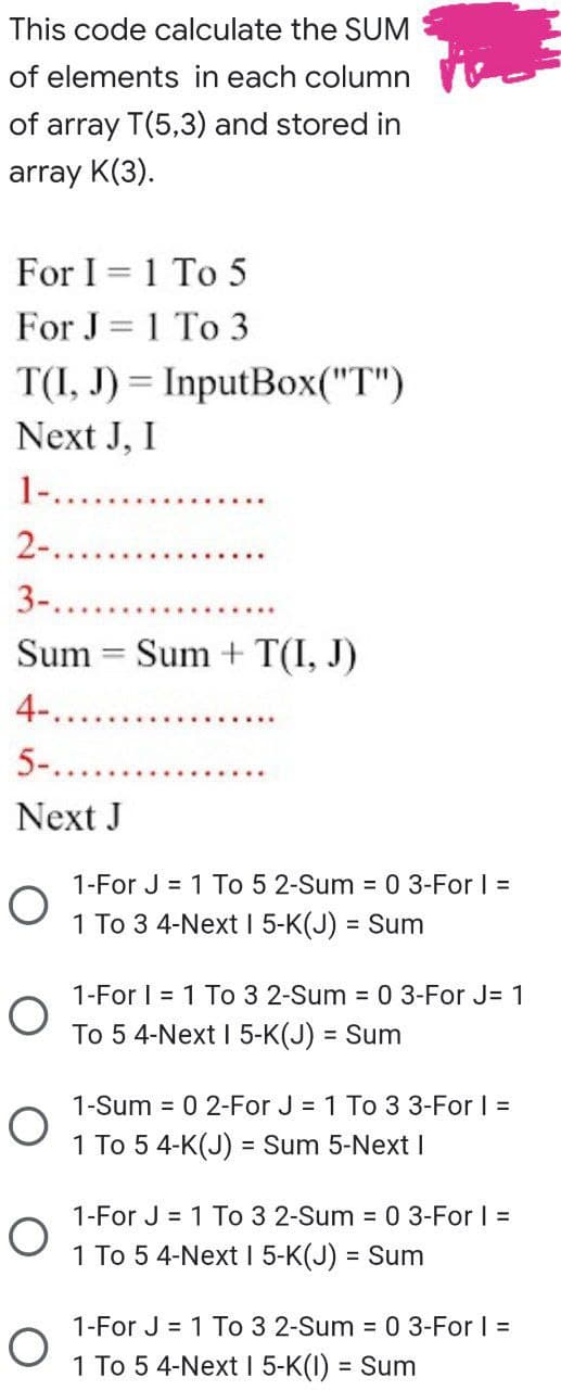 This code calculate the SUM
of elements in each column
of array T(5,3) and stored in
array K(3).
For I = 1 To 5
For J = 1 To 3
T(I, J) = InputBox("T")
Next J, I
1.. ..
2-.
3-.
Sum = Sum + T(I, J)
4-..
5-.
Next J
1-For J = 1 To 5 2-Sum = 0 3-For I =
1 To 3 4-Next I 5-K(J) = Sum
1-For | = 1 To 3 2-Sum = 0 3-For J= 1
To 5 4-Next I 5-K(J) = Sum
1-Sum = 0 2-For J = 1 To 33-For I =
1 To 5 4-K(J) = Sum 5-Next I
1-For J = 1 To 3 2-Sum = 0 3-For | =
1 To 5 4-Next 1 5-K(J) = Sum
1-For J = 1 To 3 2-Sum 0 3-For I =
1 To 5 4-Next I 5-K(I) = Sum
