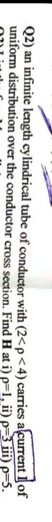 Q2) an infinite length cylindrical tube of conductor with (2<p<4) carries alcurrent Il of
uniform distribution over the conductor cross section. Find H at i) p=1, ii) p=3 ii) p=5.

