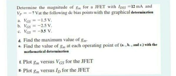 Determine the magnitude of gm for a JFET with Ipss =12 mA and
Vp = -7 Vat the following de bias points with the graphical determination
a. Ves = -1.5 V.
b. VGs = -2.5 V.
c. VGs = -3.5 V.
d. Find the maximum value of gm
e. Find the value of g at each operating point of (a., b., and c.) with the
mathematical determination
£. Plot gm versus VGs for the JFET
* Plot gm versus Ip for the JFET
