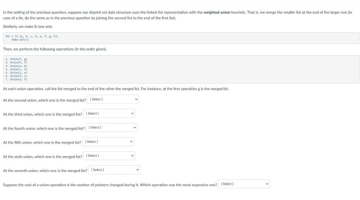 In the setting of the previous question, suppose our disjoint set data structure uses the linked-list representation with the weighted-union heuristic. That is, we merge the smaller list at the end of the larger one (in
case of a tie, do the same as in the previous question by joining the second list to the end of the first list).
Similarly, we make 8 new sets.
for v in [a, b, c, d, e, f, g, h]:
Make-set (v)
Then, we perform the following operations (in the order given).
1. Union(f, g)
2. Union(h, f)
3. Union(a, b)
4. Union(c, d)
5. Union(c, e)
6. Union(f, c)
7. Union(a, f)
At each union operation, call the list merged to the end of the other the merged list. For instance, at the first operation g is the merged list.
At the second union, which one is the merged list? [ Select ]
At the third union, which one is the merged list? [Select]
At the fourth union, which one is the merged list? [ Select ]
At the fifth union, which one is the merged list? [ Select]
At the sixth union, which one is the merged list? (Select ]
At the seventh union, which one is the merged list? [ Select ]
Suppose the cost of a union operation is the number of pointers changed during it. Which operation was the most expensive one? [Select ]
