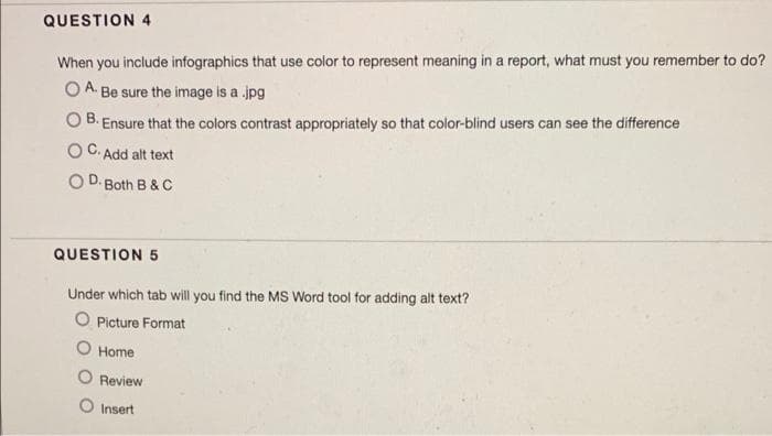 QUESTION 4
When you include infographics that use color to represent meaning in a report, what must you remember to do?
O A. Be sure the image is a .jpg
B.
Ensure that the colors contrast appropriately so that color-blind users can see the difference
O C. Add alt text
O D. Both B & C
QUESTION 5
Under which tab will you find the MS Word tool for adding alt text?
O Picture Format
O Home
Review
O Insert
