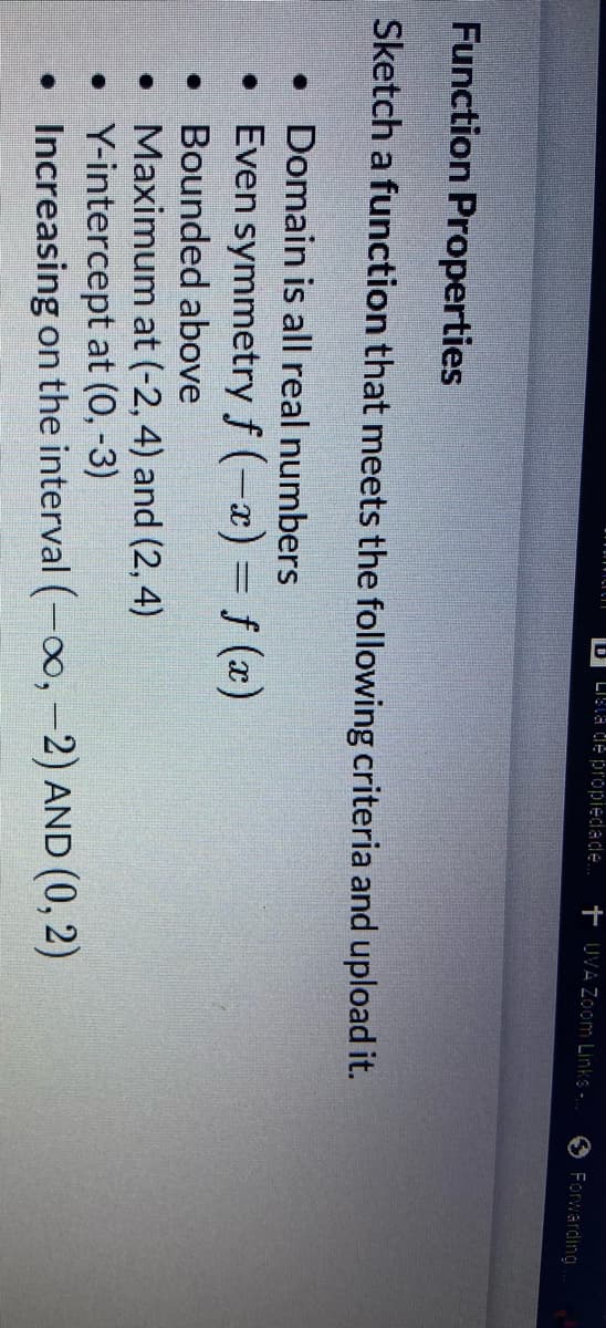 D Lista de propiedade... + UVA Zoom Links..
Function Properties
Sketch a function that meets the following criteria and upload it.
• Domain is all real numbers
• Even symmetry f(-x) = f(x)
Bounded above
• Maximum at (-2, 4) and (2, 4)
Y-intercept at (0, -3)
Increasing on the interval (-∞, -2) AND (0, 2)
•
•
Forwarding