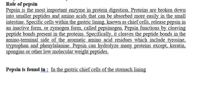 Role of pepsin
Pepsin is the most important enzyme in protein digestion. Proteins are broken down
into smaller peptides and amino acids that can be absorbed more easily in the small
intestine. Specific cells within the gastric lining, known as chief cells, release pepsin in
an inactive form, or zymogen form, called pepsinogen. Pepsin functions by cleaving
peptide bonds present in the proteins. Specifically, it cleaves the peptide bonds in the
amino-terminal side of the aromatic amino acid residues which include tyrosine,
tryptophan and phenylalanine. Pepsin can hydrolyze many proteins except, keratin,
spongins or other low molecular weight peptides.
Pepsin is found in : In the gastric chief cells of the stomach lining
