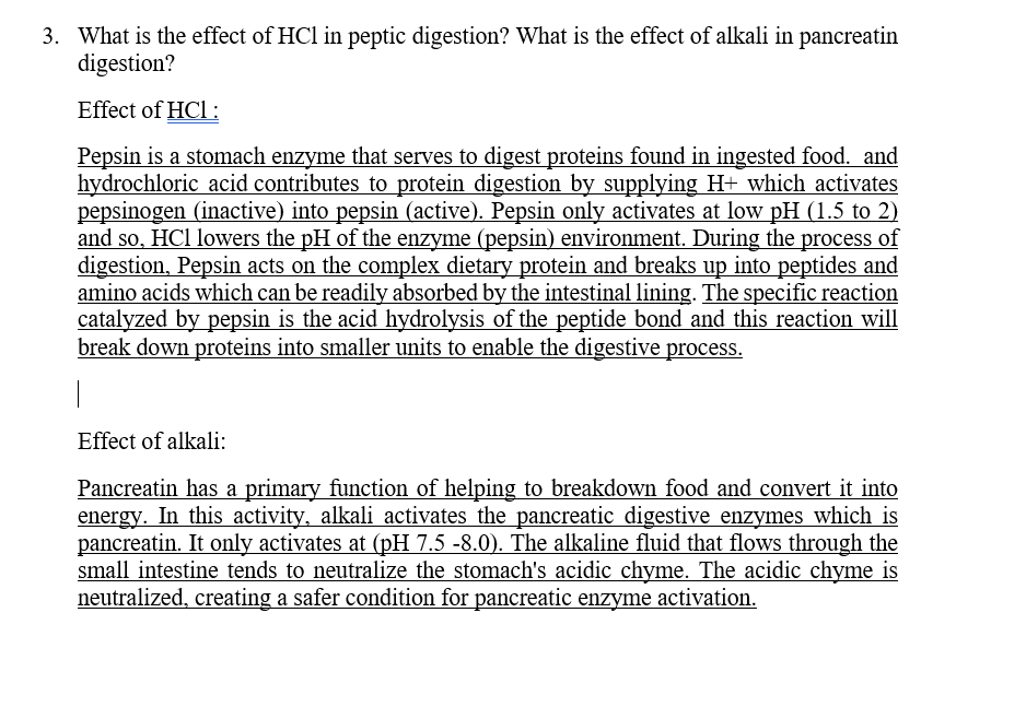 3. What is the effect of HCl in peptic digestion? What is the effect of alkali in pancreatin
digestion?
Effect of HCl:
Pepsin is a stomach enzyme that serves to digest proteins found in ingested food. and
hydrochloric acid contributes to protein digestion by supplying H+ which activates
pepsinogen (inactive) into pepsin (active). Pepsin only activates at low pH (1.5 to 2)
and so, HCl lowers the pH of the enzyme (pepsin) environment. During the process of
digestion, Pepsin acts on the complex dietary protein and breaks up into peptides and
amino acids which can be readily absorbed by the intestinal lining. The specific reaction
catalyzed by pepsin is the acid hydrolysis of the peptide bond and this reaction will
break down proteins into smaller units to enable the digestive process.
Effect of alkali:
Pancreatin has a primary function of helping to breakdown food and convert it into
energy. In this activity, alkali activates the pancreatic digestive enzymes which is
pancreatin. It only activates at (pH 7.5 -8.0). The alkaline fluid that flows through the
small intestine tends to neutralize the stomach's acidic chyme. The acidic chyme is
neutralized, creating a safer condition for pancreatic enzyme activation.
