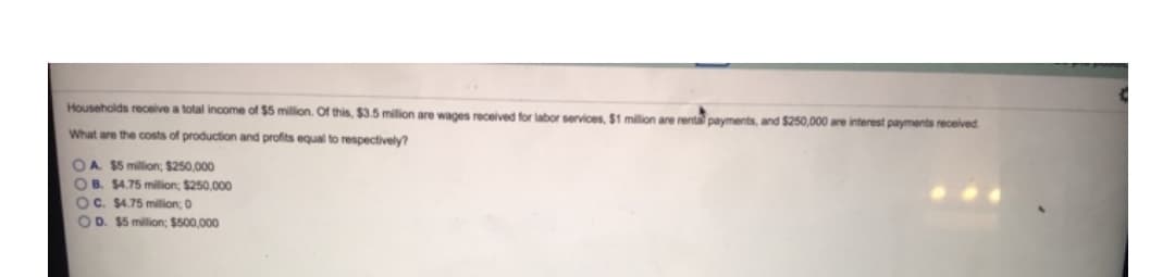 Households receive a total income of $5 million. Of this, $3.5 milion are wages received for labor services, $1 million are renta payments, and S250,000 are interest payments received
What are the costs of production and profits equal to respectively?
OA $5 million; $250,000
OB. $4.75 milion, $250.000
OC. $4.75 million; 0
OD. $5 milion; $500,000
