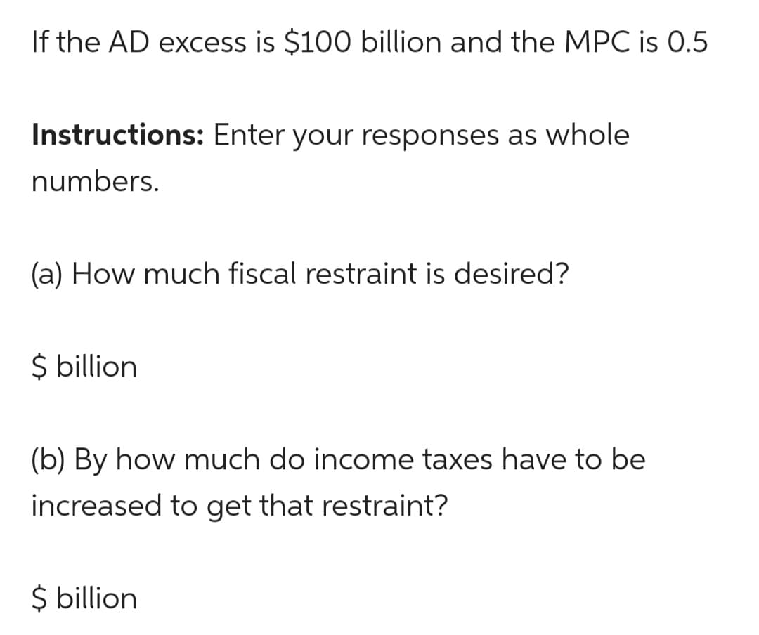 If the AD excess is $100 billion and the MPC is 0.5
Instructions: Enter your responses as whole
numbers.
(a) How much fiscal restraint is desired?
$ billion
(b) By how much do income taxes have to be
increased to get that restraint?
$ billion
