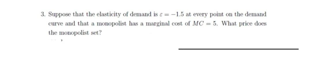 3. Suppose that the elasticity of demand is e = -1.5 at every point on the demand
curve and that a monopolist has a marginal cost of MC = 5. What price does
the monopolist set?
