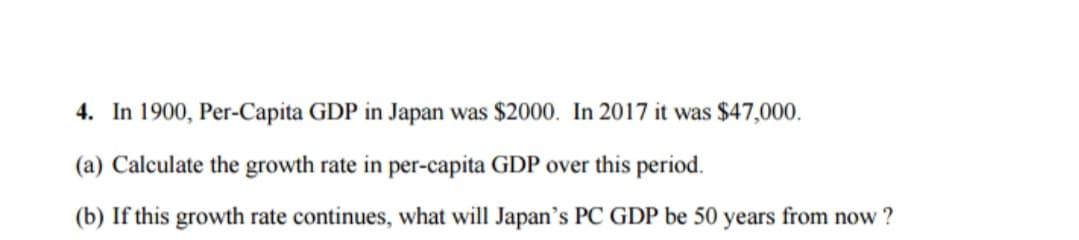 4. In 1900, Per-Capita GDP in Japan was $2000. In 2017 it was $47,000.
(a) Calculate the growth rate in per-capita GDP over this period.
(b) If this growth rate continues, what will Japan's PC GDP be 50 years from now ?
